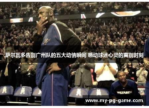 萨尔瓦多告别广州队的五大动情瞬间 感动球迷心灵的离别时刻