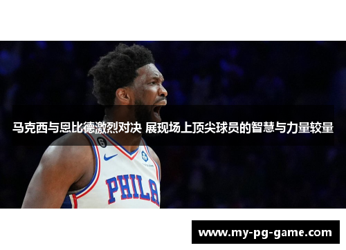 马克西与恩比德激烈对决 展现场上顶尖球员的智慧与力量较量