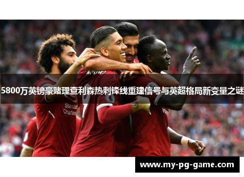 5800万英镑豪赌理查利森热刺锋线重建信号与英超格局新变量之谜